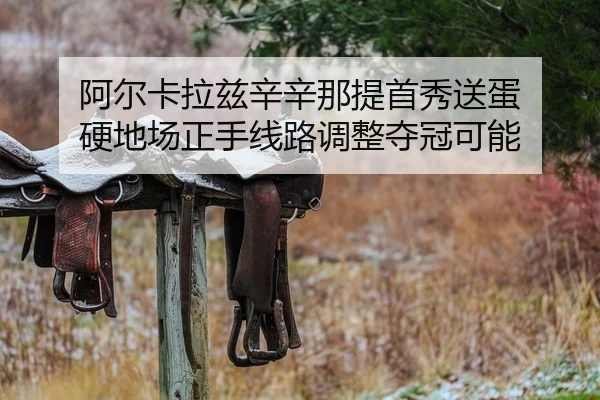 阿尔卡拉兹辛辛那提首秀送蛋 硬地场正手线路调整夺冠可能